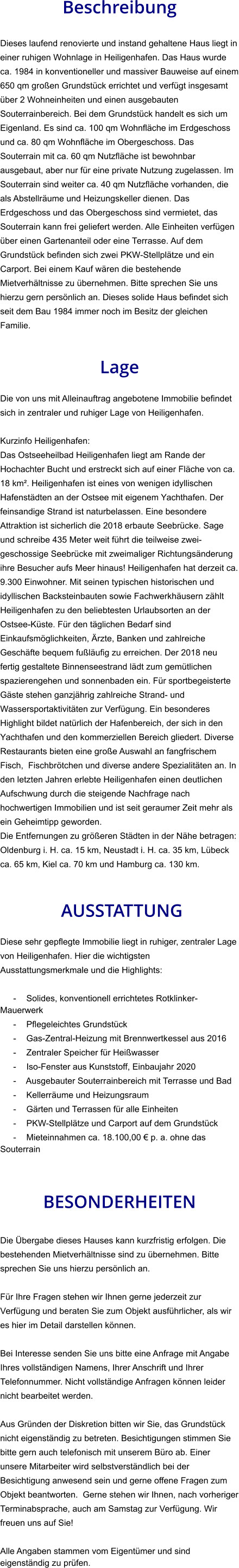 Beschreibung  Dieses laufend renovierte und instand gehaltene Haus liegt in einer ruhigen Wohnlage in Heiligenhafen. Das Haus wurde ca. 1984 in konventioneller und massiver Bauweise auf einem 650 qm großen Grundstück errichtet und verfügt insgesamt über 2 Wohneinheiten und einen ausgebauten Souterrainbereich. Bei dem Grundstück handelt es sich um Eigenland. Es sind ca. 100 qm Wohnfläche im Erdgeschoss und ca. 80 qm Wohnfläche im Obergeschoss. Das  Souterrain mit ca. 60 qm Nutzfläche ist bewohnbar ausgebaut, aber nur für eine private Nutzung zugelassen. Im Souterrain sind weiter ca. 40 qm Nutzfläche vorhanden, die als Abstellräume und Heizungskeller dienen. Das Erdgeschoss und das Obergeschoss sind vermietet, das Souterrain kann frei geliefert werden. Alle Einheiten verfügen über einen Gartenanteil oder eine Terrasse. Auf dem Grundstück befinden sich zwei PKW-Stellplätze und ein Carport. Bei einem Kauf wären die bestehende Mietverhältnisse zu übernehmen. Bitte sprechen Sie uns hierzu gern persönlich an. Dieses solide Haus befindet sich seit dem Bau 1984 immer noch im Besitz der gleichen Familie.   Lage  Die von uns mit Alleinauftrag angebotene Immobilie befindet sich in zentraler und ruhiger Lage von Heiligenhafen.  Kurzinfo Heiligenhafen: Das Ostseeheilbad Heiligenhafen liegt am Rande der Hochachter Bucht und erstreckt sich auf einer Fläche von ca. 18 km². Heiligenhafen ist eines von wenigen idyllischen Hafenstädten an der Ostsee mit eigenem Yachthafen. Der feinsandige Strand ist naturbelassen. Eine besondere Attraktion ist sicherlich die 2018 erbaute Seebrücke. Sage und schreibe 435 Meter weit führt die teilweise zwei-geschossige Seebrücke mit zweimaliger Richtungsänderung ihre Besucher aufs Meer hinaus! Heiligenhafen hat derzeit ca. 9.300 Einwohner. Mit seinen typischen historischen und  idyllischen Backsteinbauten sowie Fachwerkhäusern zählt Heiligenhafen zu den beliebtesten Urlaubsorten an der Ostsee-Küste. Für den täglichen Bedarf sind Einkaufsmöglichkeiten, Ärzte, Banken und zahlreiche Geschäfte bequem fußläufig zu erreichen. Der 2018 neu fertig gestaltete Binnenseestrand lädt zum gemütlichen spazierengehen und sonnenbaden ein. Für sportbegeisterte Gäste stehen ganzjährig zahlreiche Strand- und Wassersportaktivitäten zur Verfügung. Ein besonderes Highlight bildet natürlich der Hafenbereich, der sich in den Yachthafen und den kommerziellen Bereich gliedert. Diverse Restaurants bieten eine große Auswahl an fangfrischem Fisch,  Fischbrötchen und diverse andere Spezialitäten an. In den letzten Jahren erlebte Heiligenhafen einen deutlichen Aufschwung durch die steigende Nachfrage nach hochwertigen Immobilien und ist seit geraumer Zeit mehr als ein Geheimtipp geworden. Die Entfernungen zu größeren Städten in der Nähe betragen: Oldenburg i. H. ca. 15 km, Neustadt i. H. ca. 35 km, Lübeck ca. 65 km, Kiel ca. 70 km und Hamburg ca. 130 km.    AUSSTATTUNG Diese sehr gepflegte Immobilie liegt in ruhiger, zentraler Lage von Heiligenhafen. Hier die wichtigsten Ausstattungsmerkmale und die Highlights:  - Solides, konventionell errichtetes Rotklinker-Mauerwerk - Pflegeleichtes Grundstück - Gas-Zentral-Heizung mit Brennwertkessel aus 2016 - Zentraler Speicher für Heißwasser - Iso-Fenster aus Kunststoff, Einbaujahr 2020 - Ausgebauter Souterrainbereich mit Terrasse und Bad - Kellerräume und Heizungsraum - Gärten und Terrassen für alle Einheiten - PKW-Stellplätze und Carport auf dem Grundstück - Mieteinnahmen ca. 18.100,00 € p. a. ohne das Souterrain    BESONDERHEITEN  Die Übergabe dieses Hauses kann kurzfristig erfolgen. Die bestehenden Mietverhältnisse sind zu übernehmen. Bitte sprechen Sie uns hierzu persönlich an.  Für Ihre Fragen stehen wir Ihnen gerne jederzeit zur Verfügung und beraten Sie zum Objekt ausführlicher, als wir es hier im Detail darstellen können.  Bei Interesse senden Sie uns bitte eine Anfrage mit Angabe Ihres vollständigen Namens, Ihrer Anschrift und Ihrer Telefonnummer. Nicht vollständige Anfragen können leider nicht bearbeitet werden.  Aus Gründen der Diskretion bitten wir Sie, das Grundstück nicht eigenständig zu betreten. Besichtigungen stimmen Sie bitte gern auch telefonisch mit unserem Büro ab. Einer unsere Mitarbeiter wird selbstverständlich bei der Besichtigung anwesend sein und gerne offene Fragen zum Objekt beantworten.  Gerne stehen wir Ihnen, nach vorheriger Terminabsprache, auch am Samstag zur Verfügung. Wir freuen uns auf Sie!  Alle Angaben stammen vom Eigentümer und sind eigenständig zu prüfen.
